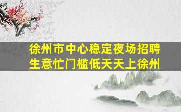 徐州市中心稳定夜场招聘生意忙门槛低天天上徐州